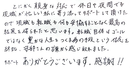 とにかく親身な対応で休日や夜間でも現職が忙しい私に寄り添ってサポートして頂けたので、現職も転職も何も妥協することなく最高の結果を得られたと思います。転職自体はゴールではなく豊かな人生をつくる為の手段という信念を終始、安部さんの言葉から感じ取れました。サポートありがとうございます。感謝！！
