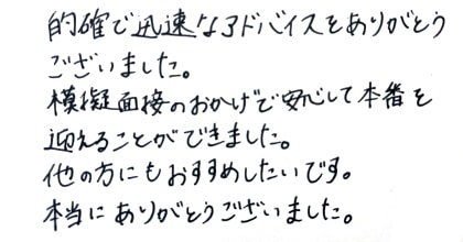 的確で迅速なアドバイスをありがとうございました。模擬面接のおかげで安心して本番を迎えることができました。他の方にもおすすめしたいです。本当にありがとうございました。
