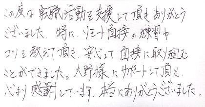 この度は転職活動を支援して頂きありがとうございました。特に、リモート面接の練習やコツを教えて頂き、安心して面接に取り組むことができました。大野様にサポートして頂き、心より感謝しています。本当にありがとうございました。