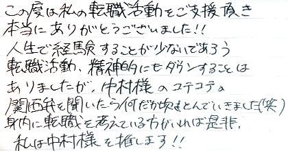 この度は私の転職活動をご支援頂き本当にありがとうございました！！人生で経験することが少ないであろう転職活動、精神的にもダウンすることはありましたが、中村様のコテコテの関西弁を聞いたら何だか吹きとんでいきました（笑）身内に転職を考えている方がいれば是非。私は中村様を推します！！