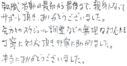 転職活動の最初から最後まで、親身になってサポート頂き、ありがとうございました。先方とのスケジュール調整などの無理な対応にも丁寧に対応頂き非常に助かりました。本当にありがとうございました。