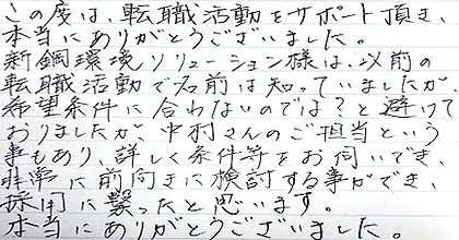 この度は、転職活動をサポート頂き、本当にありがとうございました。神鋼環境ソリューション様は以前の転職活動で名前は知っていましたが、希望条件に合わないのでは？と避けておりましたが、中村さんのご担当という事もあり、詳しく条件等をお伺いでき、非常に前向きに検討する事ができ、採用に繋がったと思います。本当にありがとうございました。