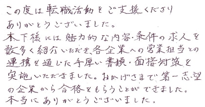 この度は転職活動をご支援くださりありがとうございました。木下様には魅力的な内容・条件の求人を数多く紹介いただき、各企業への営業担当との連携を通じた手厚い書類・面接対策を実施いただきました。おかげさまで第一志望の企業から合格をもらうことができました。本当にありがとうございました。