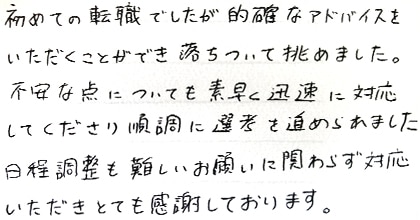 初めての転職でしたが的確なアドバイスをいただくことができ落ち着いて挑めました。不安な点についても素早く迅速に対応してくださり順調に選考を進められました。日程調整も難しいお願いに関わらず対応いただきとても感謝しております。