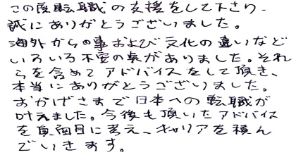 この度転職の支援をして下さり、誠にありがとうございました。文化の違いなどいろいろ不安の点がありました。それらを含めてアドバイスをして頂き、本当にありがとうございました。おかげさまで転職が叶えました。今後も頂いたアドバイスを真面目に考え、キャリアを積んでいきます。