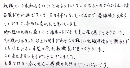 転職という未知なものにどのようにしていけばよいのかわからないまま日数だけが過ぎていき、日々不安になっていくなかで釜瀬様と出会うことができ、本当に良かったと思っています。時に親切に時に厳しくご指導いただき、大変心強く感じておりました。その後からは思った以上に物事が進み、この難しい転職事情にも関わらずこれ以上にない希望に合った転職先が見つかりました。この度は本当にありがとうございました。言葉では尽くせない感謝の気持ちでいっぱいです。