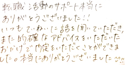 転職活動のサポート本当にありがとうございました！！いつもていねいに話を聞いていただき、また的確なアドバイスをいただいたおかげで内定をいただくことができました。本当にありがとうございました！！