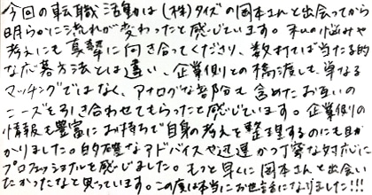 今回の転職活動は（株）タイズの岡本さんと出会ってから明らかに流れが変わったと感じています。私の悩みや考えにも真摯に向き合ってくださり、数打てば当たる的な応募方法とは違い、企業側との橋渡しも単なるマッチングではなく、アナログな部分も含めたお互いのニーズを引き合わせてもらったと感じています。企業側の情報も豊富にお持ちで自信の考えを整理するのにも助かりました。的確なアドバイスや迅速かつ丁寧な対応にプロフェッショナルを感じました。もっと早くに岡本さんと出会いたかったなと思っています。この度は本当にお世話になりました！！！