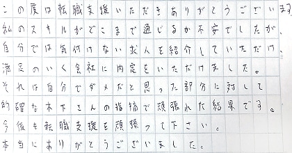 この度は転職支援いただきありがとうございます。私のスキルがどこまで通じるか不安でしたが、自分では気付けない求人を紹介していただけ、満足のいく会社に内定をいただけました。それは自分でダメだと思った部分に対して的確な木下さんの指摘で頑張れた結果です。今後も転職支援を頑張って下さい。本当にありがとうございました。