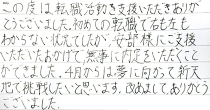 この度は転職活動を支援いただきありがとうございました。初めての転職で右も左もわからない状況でしたが、安部様にご支援いただいたおかげで、無事に内定をいただくことができました。4月からは夢に向かって新天地で挑戦したいと思います。改めまして、ありがとうございました。