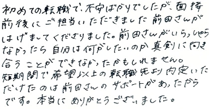初めての転職で不安ばかりでしたが、面接前後にご担当いただきました前田さんがはげましてくださりました。前田さんがいらっしゃらなかったら自分は何がしたいのか真剣に向き合うことができなかったかもしれません。短期間で希望以上の転職先より内定いただけたのは前田さんのサポートがあったからです。本当にありがとうございました。
