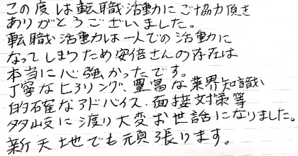この度は転職活動にご協力頂きありがとうございました。転職活動は一人での活動になってしまうため安部さんの存在は本当に心強かったです。丁寧なヒアリング、豊富な業界知識、的確なアドバイス、面接対策等、多岐に渡り大変お世話になりました。新天地でも頑張ります。