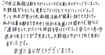 この度は転職活動をサポートしていただき真にありがとうございました。大野様からたくさん貴重なアドバイスとサポートしてくださって、やっと内定が受けられ、転職活動が無事に終了できました。私の仕事の都合と合わせて休日にも夜遅くても関わらず、熱心にご連絡をして、そしていつも相談を受けてくださって安心に一歩一歩進められることができました。大野様にサポートされて本当に良かったです。本当にありがとうございました。