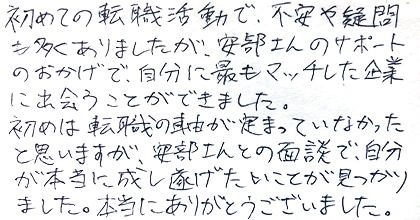 初めての転職活動で、不安や疑問も多くありましたが、安部さんのサポートのおかげで、自分に最もマッチした企業に出会うことができました。初めは転職の軸が定まっていなかったと思いますが、安部さんとの面談で、自分が本当に成し遂げたいことが見つかりました。本当にありがとうございました。