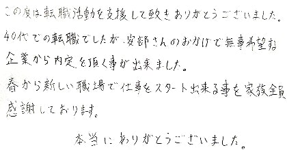 この度は転職活動を支援して頂きありがとうございました。40代での転職でしたが、安部さんのおかげで無事希望する企業から内定を頂く事が出来ました。春から新しい職場で仕事をスタート出来る事を家族全員感謝しております。本当にありがとうございました。