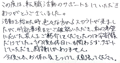 この度は、転職活動のサポートをしていただきありがとうございました。活動を始めた時、色々な方からスカウトが来ましたが、特記事項までご確認いただき、私の希望に応じた求人をご紹介してくださったのは安部様だけでした。その後も休日にも関わらずサポートしていただき、感謝しかありません。今後とも、お体に気をつけて、頑張ってください。