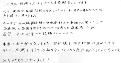 この度は転職サポートを頂き大変感謝申し上げます。元々、他社で転職活動を進めていた中で、中々結果が伴わなかった所、声を掛けて頂きました。その中で、私の職務経験や重要視する点を事細かに聞いた上で企業側の募集要件ともマッチングする求人を提案頂いた為、希望に合った企業への就職が叶いました。本当にお世話になりました。安部様に担当して頂いて良かったです。そして、転職を考えている知り合いがいたら是非紹介したいと思います。ありがとうございました！