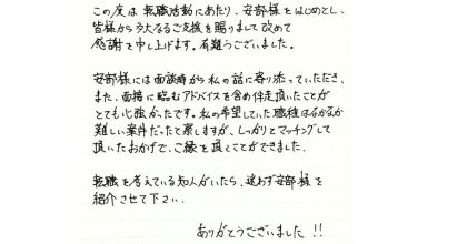 この度は転職活動にあたり、安部様をはじめとし、 皆様から多大なるご支援を受け賜りまして改めて 感謝を申し上げます。有難うございました。  安部様には面接時から私の話に寄り添っていただき、 また、面接に臨むアドバイスを含め伴走頂いたことが とても心強かったです。私の希望していた職種はなかなか難しい案件だったと察しますが、 しっかりとマッチングして頂いたおかげで、ご縁を頂くことができました。  転職を考えている知人がいたら、迷わず安部様を紹介させて下さい。 ありがとうございました！！
