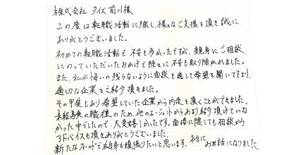 株式会社タイズ　前川様 この度は転職活動に際し、様々なご支援を頂き誠にありがとうございました。 初めての転職活動で不安も多かったですが、親身にご相談にのっていただいたおかげで徐々に不安も取り除かれました。 また、私が悔いの残らないように面談を通して希望を聞いて下さり、適切な企業をご紹介頂きました。 その甲斐もあり希望していた企業から内定を頂くことができました。 未経験の職種のため、他のエージェントからあまり紹介頂けていなかった中でしたので、大変嬉しかったです。面接に際しても相談からアドバイスも頂きありがとうございました。 新たなフィールドで私自身も頑張りたいと思います。本当にお世話になりました。