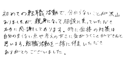 初めての転職活動で、分からないことが沢山ありましたが、親身になって相談に乗っていただき本当に感謝しております。特に面接の対策は自分の至らない点や考えの甘さに気がつくことができたと思います。転職活動を一緒に伴走いただきありがとうございました。