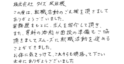 株式会社タイズ　秋田様 この度は、転職活動のご支援を頂きましてありがとうございました。 業務歴をもとに、求人を紹介して頂き、 また、資料の添削や面談の準備もご協力頂きまして スムーズに転職活動を進めることができました。 お身体に気をつけて、これからも頑張って下さい。 本当にありがとうございました。