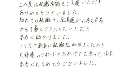 この度は転職活動をご支援いただきありがとうございました。 初めての転職で、企業選びの考え方等から丁寧にアドバイスいただき本当に助かりました。 1ヶ月で無事に転職先が決まったのも大野様のサポートのおかげだと思っています。 本当にありがとうございました。