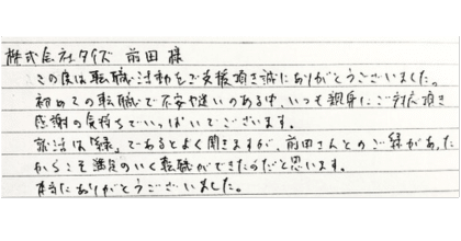 株式会社タイズ　前田様 この度は転職活動をご支援頂き誠にありがとうございました。 初めての転職で不安や迷いのある中、いつも親身にご対応頂き 感謝の気持ちでいっぱいでございます。 就活は「縁」であるとよく聞きますが、前田さんとのご縁があったからこそ満足のいく転職ができたのだと思います。 本当にありがとうございました。