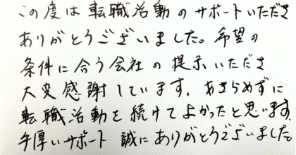 この度は転職活動のサポートいただきありがとうございました。 希望の条件に合う会社の提示いただき大変感謝しています。 あきらめずに転職活動を続けてよかったと思います。 手厚いサポート誠にありがとうございました。