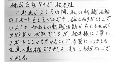 株式会社タイズ　松本様 これまで2ヶ月の間、私の転職活動のサポートをしていただき、誠にありがとうございました。 初めての転職活動で右も左もよく分からない状態でしたが、松本様に丁寧にサポートしていただいたことで、希望にマッチした企業へ転職できました。本当にありがとうございました。