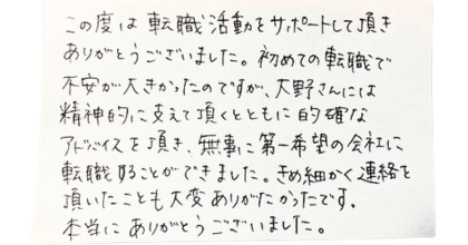 この度は転職活動をサポートして頂きありがとうございました。  初めての転職で不安が大きかったのですが、大野さんには精神的に支えて頂くとともに的確なアドバイスを頂き、無事に第一希望の会社に転職することができました。きめ細かく連絡を頂いたことも大変ありがたかったです。 本当にありがとうございました。