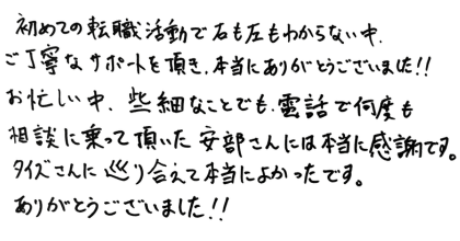 初めての転職活動で右も左もわからない中、ご丁寧なサポートを頂き、本当にありがとうございました！！ お忙しい中、些細なことでも、電話で何度も相談に乗って頂いた安部さんには本当に感謝です。 タイズさんに巡り合えて本当によかったです。ありがとうございました！！