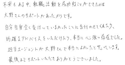 不安もある中、転職活動を成功することができたのは大野さんのサポートがあったからです。 自分自身全く気付いていなかったことに気付かせてくれたり、的確なアドバイスをいただけたり、本当に心強い存在でした。 担当エージェントが大野さんで本当によかったと思っています。 最後までサポートいただきありがとうございました。