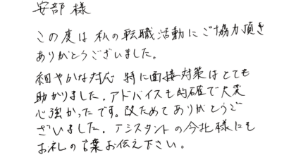 安部様 この度は私の転職活動にご協力頂きありがとうございました。 細やかな対応、特に面接対策はとても助かりました。アドバイスも的確で大変心強かったです。改めてありがとうございました。アシスタントの今北様にもお礼の言葉お伝え下さい。