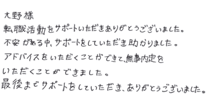 大野様 転職活動をサポートいただきありがとうございました。 不安がある中、サポートをしていただき助かりました。 アドバイスをいただくことができて、無事内定をいただくことができました。 最後までサポートをしていただき、ありがとうございました。