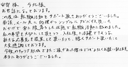 安部様、今北様 お世話になっております。 この度は転職活動をサポート頂きありがとうございました。 面談、メール共に的確かつシンプルにアドバイス頂いたおかげで常に腹落ちした状態で転職活動に臨めました。 私の希望を大切にして頂きつつ、入社後に活躍できそうな新たな応募先を提案して頂いたりと、手厚くサポート頂いたこと大変感謝しております。 今後のキャリア形成でまたご縁があった際はどうぞよろしくお願い致します。本当にありがとうございました。