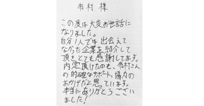 布村様 この度は大変お世話になりました。 自分1人では出会えてなかった企業を紹介して頂きとても感謝してます。 内定頂けたのも、布村さんの的確なサポート、協力のおかげだと思っています。 本当にありがとうございました！