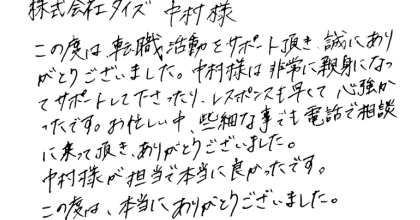 株式会社タイズ　中村様 この度は転職活動をサポート頂き、誠にありがとうございました。中村様は非常に親身になってサポートして下さったり、レスポンスも早くて心強かったです。お忙しい中、些細な事でも電話で相談に乗って頂き、ありがとうございました。中村様が担当で本当に良かったです。この度は、本当にありがとうございました。