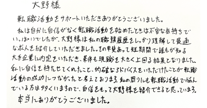 大野様 転職活動をサポートいただきありがとうございました。 私は自分に自信がなく転職活動を始めたときは不安な気持ちでいっぱいでしたが、大野様は私の職務経歴書をしっかり理解して最適な求人を紹介していただきました。その甲斐あって短期間で誰もが知る大手企業に内定をいただき、条件も現職を大きく上回る結果となりました。 私に自信を持たせてくれたこと、的確なアドバイスをいただけたことが転職活動の成功につながったと考えております。私の周りにも転職活動で悩んでいる方は多くいますので、自身をもって大野様を紹介できると思っています。本当にありがとうございました。