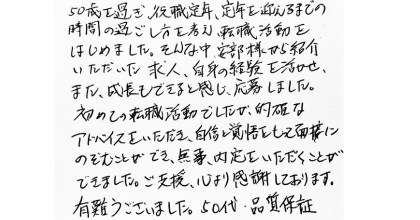 50歳を過ぎ、役職定年、定年を迎えるまでの時間の過ごし方を考え、転職活動をはじめました。そんな中、安部様から紹介いただいた求人、自身の経験を活かせ、また、成長もできると感じ、応募しました。 初めての転職活動でしたが、的確なアドバイスをいただき、自信と覚悟をもって面接にのぞむことができ、無事、内定をいただくことができました。ご支援、心より感謝しております。 有難うございました。