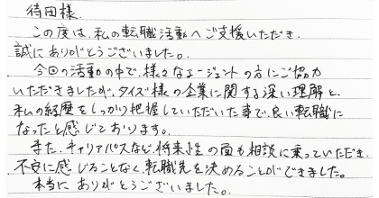 待田様 この度は、私の転職活動へご支援いただき、誠にありがとうございました。 今回の活動の中で、様々なエージェントの方にご協力いただきましたが、タイズ様の企業に関する深い理解と、私の経歴をしっかり把握していただいた事で、良い転職になったと感じております。 また、キャリアパスなど、将来性の面も相談に乗っていただき、不安に感じることなく、転職先を決めることができました。本当にありがとうございました。