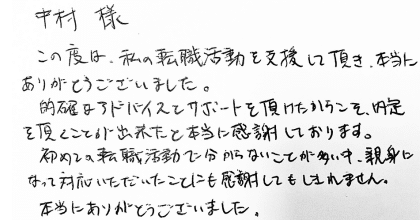 中村様 この度は、私の転職活動を支援して頂き、本当にありがとうございました。 的確なアドバイスとサポートを頂けたからこそ、内定を頂くことが出来たと本当に感謝しております。初めての転職活動で分からないことが多い中、親身になって対応いただいたことにも感謝してもしきれません。本当にありがとうございました。