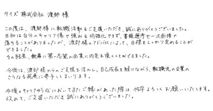 タイズ　渡部様 この度は、渡部様に転職活動をご支援いただき、誠にありがとうございました。 当初は自分のキャリア像や強みを明確化できず、書類選考や一次面接で落ちることがありましたが、渡部様のアドバイスによって、目標をしっかり定めることができました。その結果、無事に第一志望の企業に内定を頂くことができました。 今後は、渡部様からのご支援を活かし、自己成長を続けながら、転職先の企業のさらなる発展に寄与してまいります。 今後のキャリア形成においてまたご縁があった際は、何卒よろしくお願いいたします。改めて、ご支援いただき誠にありがとうございました。