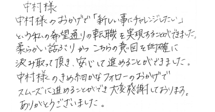 中村様 中村様のおかげで「新しい事にチャレンジしたい」という私の希望通りの転職を実現することができました。 柔らかい話しぶりかつこちらの意図を的確に汲み取って頂き、安心して進めることができました。 中村様のきめ細やかなフォローのおかげでスムーズに進めることができ大変感謝しております。ありがとうございました。