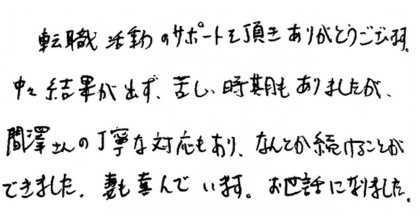 転職活動のサポートを頂きありがとうございます。 中々結果が出ず、苦しい時期もありましたが、間澤さんの丁寧な対応もあり、なんとか続けることができました。妻も喜んでいます。お世話になりました。