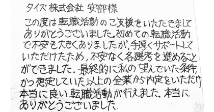 タイズ　安部様 この度は転職活動のご支援をいただきましてありがとうございました。初めての転職活動で不安も大きくありましたが、手厚くサポートしていただけたため、不安なく各選考を進めることができました。最終的に私の望んでいた条件、かつ想定していた以上の企業から内定をいただけ本当に良い転職活動が行えました。 本当にありがとうございました。
