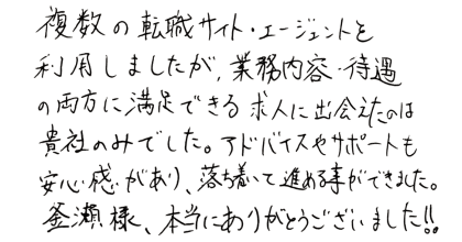 複数の転職サイト・エージェントを利用しましたが、業務内容・待遇の両方に満足できる求人に出会えたのは貴社のみでした。アドバイスやサポートも安心感があり、落ち着いて進める事ができました。 釜瀬様、本当にありがとうございました!!