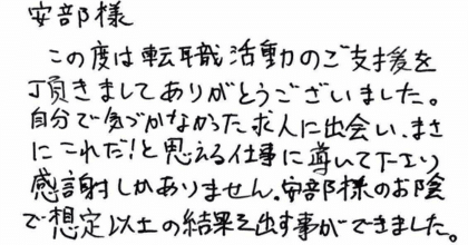 安部様 この度は転職活動のご支援を頂きましてありがとうございました。 自分で気づかなかった求人に出会い、まさにこれだ！と思える仕事に導いて下さり感謝しかありません。安部様のお陰で想定以上の結果を出す事ができました。