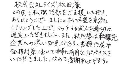 株式会社タイズ　秋田様 この度は転職活動をご支援いただき、ありがとうございました。 私の希望を充分にヒアリングした上で、マッチする求人を適切に選定いただきました。また、秋田様は転職先企業への深い知見があり、書類作成や面接対策において非常に有用なアドバイスをいただきました。改めて感謝申し上げます。