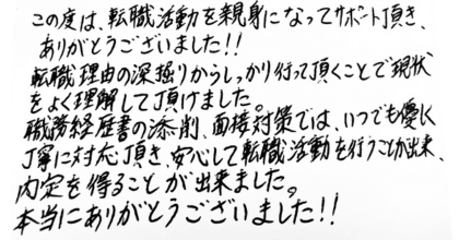 この度は、転職活動を親身になってサポート頂き、ありがとうございました‼ 転職理由の深堀りからしっかり行って頂くことで現状をよく理解して頂けました。 職務経歴書の添削、面接対策では、いつでも優しく丁寧に対応頂き、安心して転職活動を行うことが出来、内定を得ることが出来ました。本当にありがとうございました‼