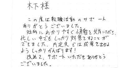 木下様 この度は転職活動のサポートありがとうございました。短的にわかりやすく情報を共有いただき、忙しい中でもしっかり対策をすることができました。内定先では成果を出せるようしっかりがんばります！改めて、サポートいただきありがとうございました。